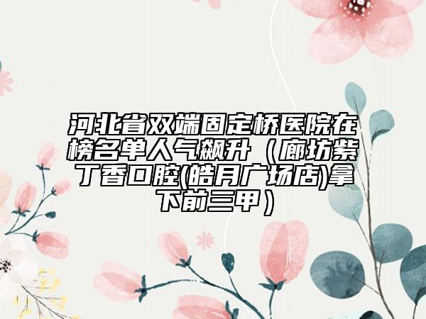 河北省雙端固定橋醫(yī)院在榜名單人氣飆升（廊坊紫丁香口腔(皓月廣場店)拿下前三甲）