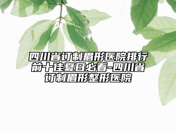 四川省訂制眉形醫(yī)院排行前十佳夏日必看-四川省訂制眉形整形醫(yī)院