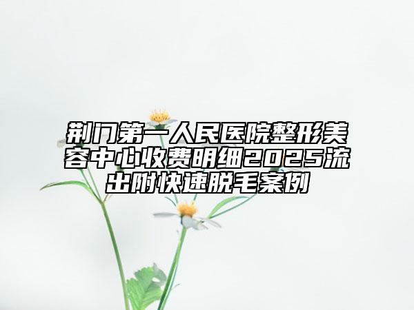荊門第一人民醫(yī)院整形美容中心收費(fèi)明細(xì)2025流出附快速脫毛案例