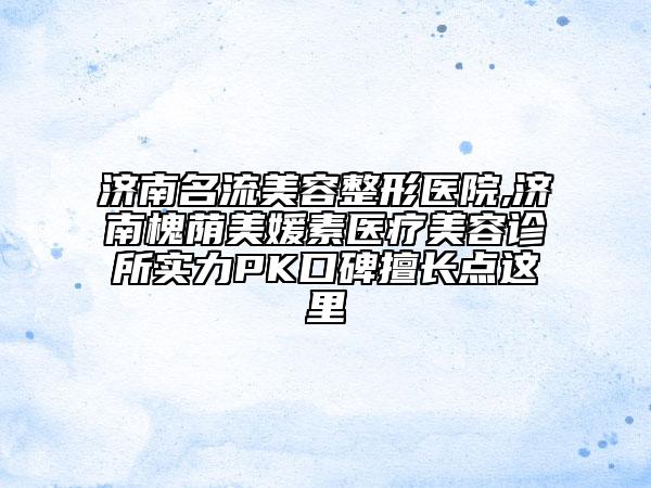 濟南名流美容整形醫(yī)院,濟南槐蔭美媛素醫(yī)療美容診所實力PK口碑擅長點這里