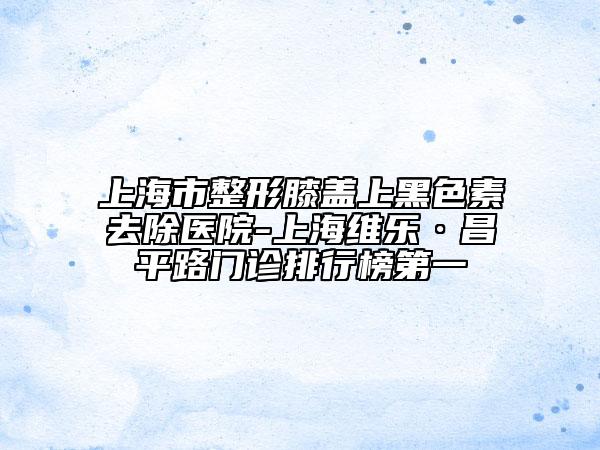 上海市整形膝蓋上黑色素去除醫(yī)院-上海維樂(lè)·昌平路門診排行榜第一
