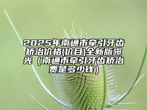 2025年南通市牽引牙齒矯治價格(價目)全新版曝光（南通市牽引牙齒矯治費是多少錢）
