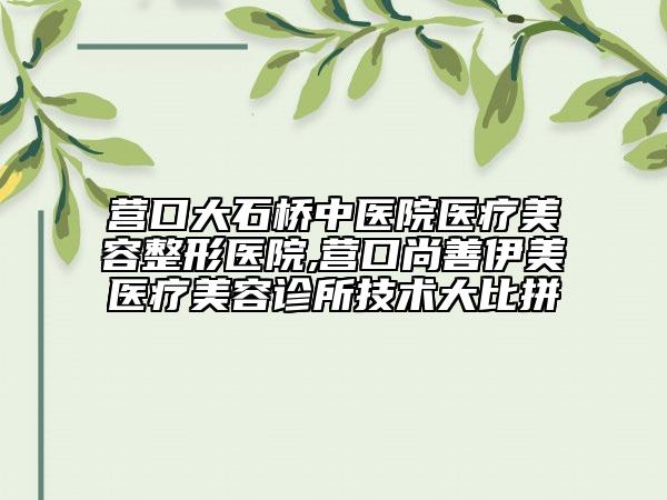 營口大石橋中醫(yī)院醫(yī)療美容整形醫(yī)院,營口尚善伊美醫(yī)療美容診所技術(shù)大比拼