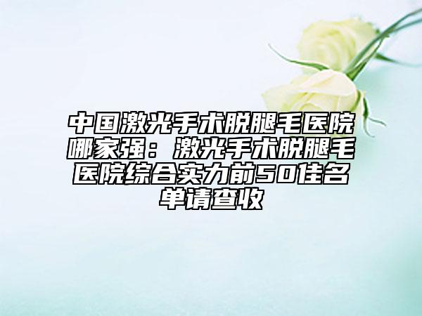 中國激光手術(shù)脫腿毛醫(yī)院哪家強：激光手術(shù)脫腿毛醫(yī)院綜合實力前50佳名單請查收