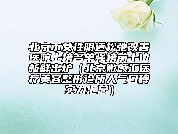 北京市女性陰道松弛改善醫(yī)院上榜名單強(qiáng)榜前十位新鮮出爐（北京微顏匯醫(yī)療美容整形診所人氣口碑實(shí)力匯總）