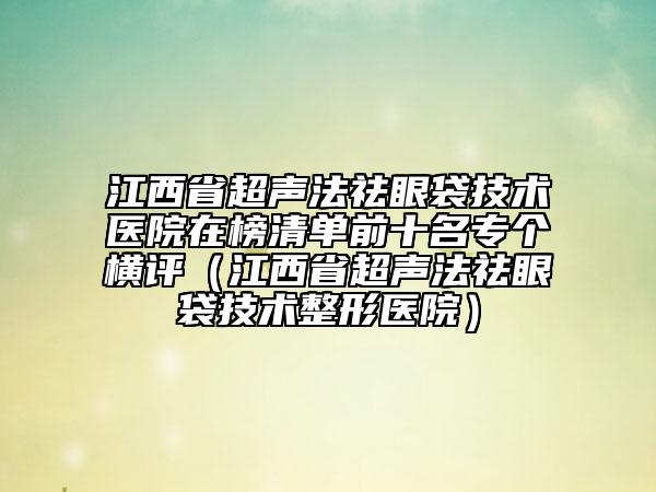 江西省超聲法祛眼袋技術(shù)醫(yī)院在榜清單前十名專個(gè)橫評(píng)（江西省超聲法祛眼袋技術(shù)整形醫(yī)院）