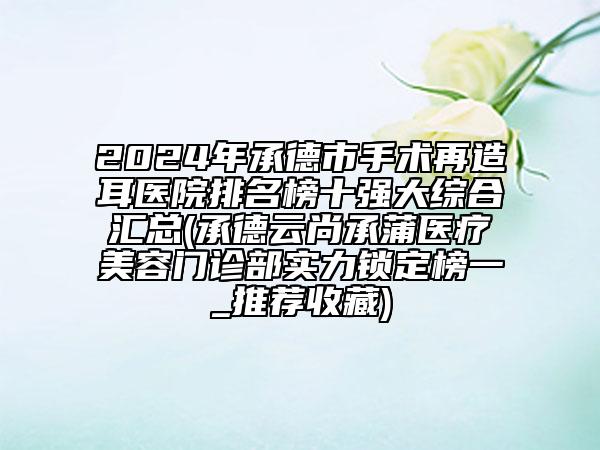 2024年承德市手術(shù)再造耳醫(yī)院排名榜十強(qiáng)大綜合匯總(承德云尚承蒲醫(yī)療美容門(mén)診部實(shí)力鎖定榜一_推薦收藏)