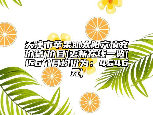 天津市蘋果肌太陽穴填充價格(價目)更新在線一覽(近6個月均價為：4546元)