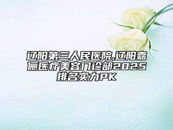 遼陽(yáng)第三人民醫(yī)院,遼陽(yáng)嘉儷醫(yī)療美容門診部2025排名實(shí)力PK