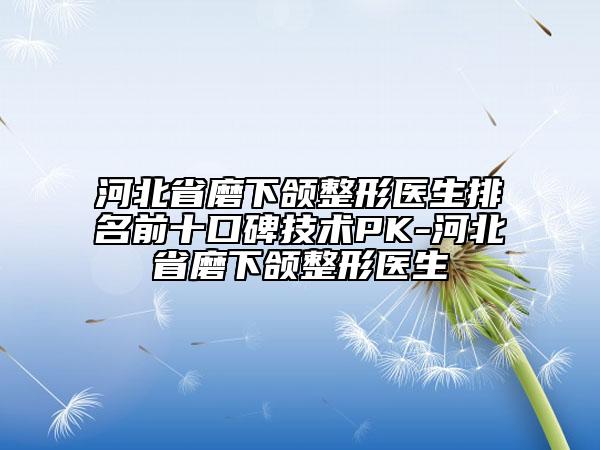 河北省磨下頜整形醫(yī)生排名前十口碑技術PK-河北省磨下頜整形醫(yī)生