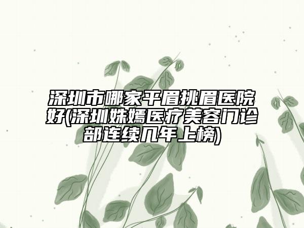 深圳市哪家平眉挑眉醫(yī)院好(深圳姝嫣醫(yī)療美容門診部連續(xù)幾年上榜)