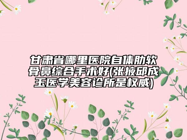 甘肅省哪里醫(yī)院自體肋軟骨鼻綜合手術(shù)好(張掖邱成玉醫(yī)學(xué)美容診所是權(quán)威)