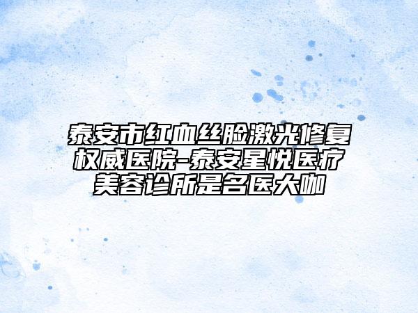 泰安市紅血絲臉激光修復(fù)權(quán)威醫(yī)院-泰安星悅醫(yī)療美容診所是名醫(yī)大咖