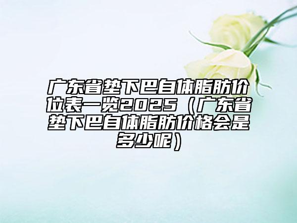 廣東省墊下巴自體脂肪價(jià)位表一覽2025（廣東省墊下巴自體脂肪價(jià)格會(huì)是多少呢）