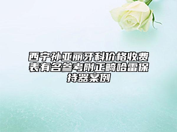 西寧孫亞麗牙科價(jià)格收費(fèi)表有名參考附正畸哈雷保持器案例