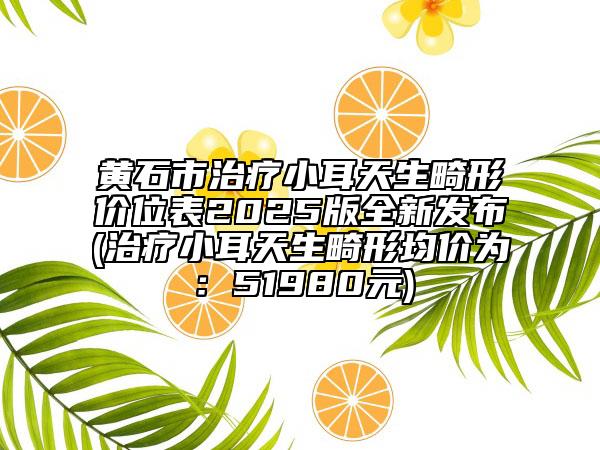 黃石市治療小耳天生畸形價(jià)位表2025版全新發(fā)布(治療小耳天生畸形均價(jià)為：51980元)