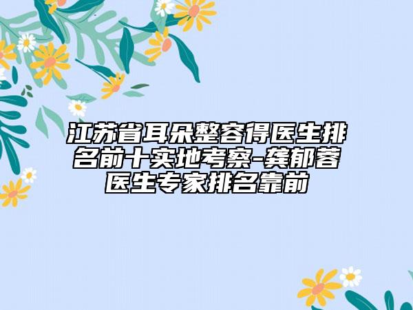 江蘇省耳朵整容得醫(yī)生排名前十實(shí)地考察-龔郁蓉醫(yī)生專家排名靠前