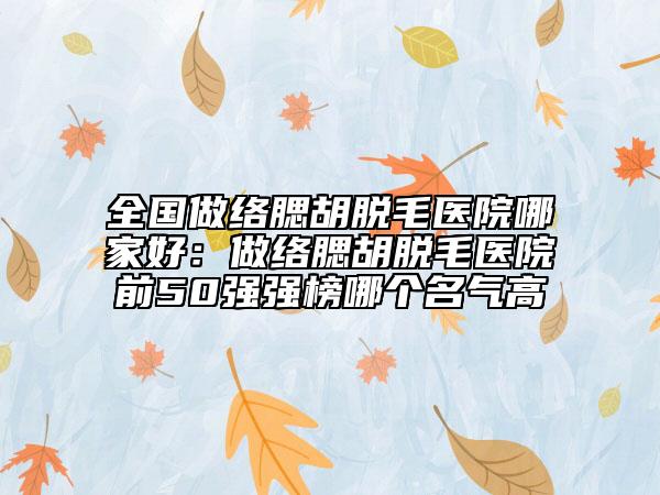 全國(guó)做絡(luò)腮胡脫毛醫(yī)院哪家好：做絡(luò)腮胡脫毛醫(yī)院前50強(qiáng)強(qiáng)榜哪個(gè)名氣高