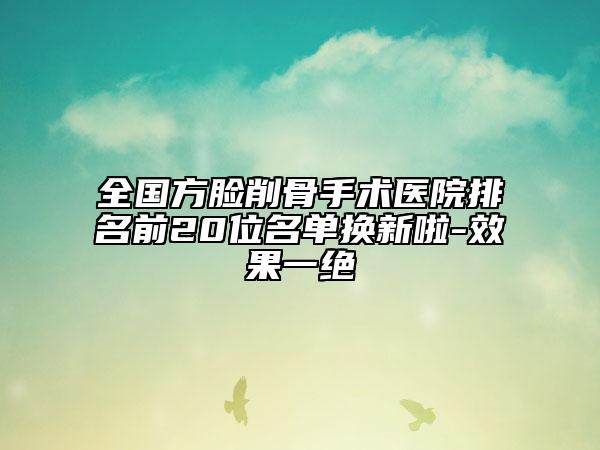 全國(guó)方臉削骨手術(shù)醫(yī)院排名前20位名單換新啦-效果一絕
