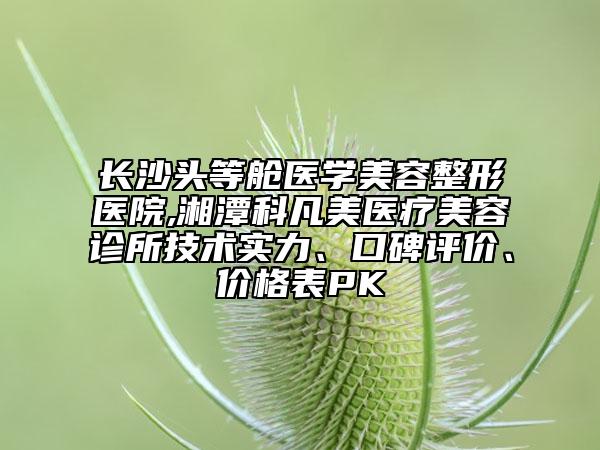 長沙頭等艙醫(yī)學美容整形醫(yī)院,湘潭科凡美醫(yī)療美容診所技術(shù)實力、口碑評價、價格表PK