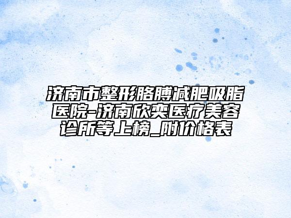 濟南市整形胳膊減肥吸脂醫(yī)院-濟南欣奕醫(yī)療美容診所等上榜_附價格表