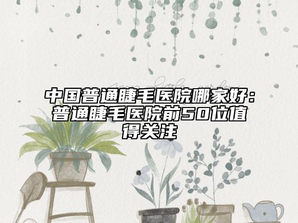 中國普通睫毛醫(yī)院哪家好：普通睫毛醫(yī)院前50位值得關注