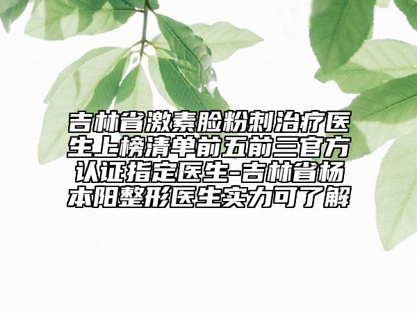 吉林省激素臉?lè)鄞讨委熱t(yī)生上榜清單前五前三官方認(rèn)證指定醫(yī)生-吉林省楊本陽(yáng)整形醫(yī)生實(shí)力可了解