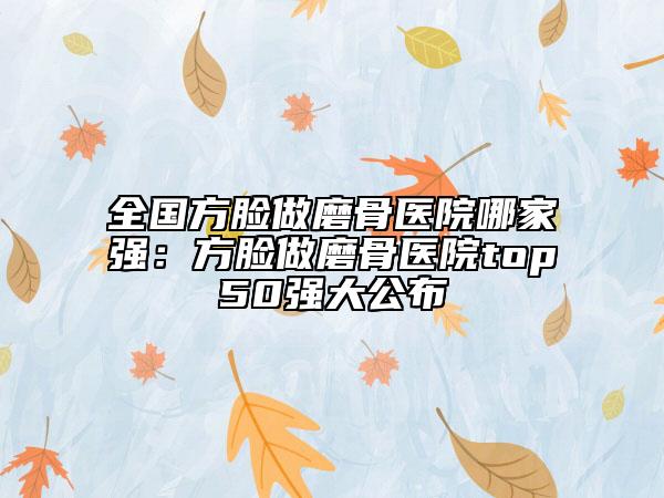 全國方臉做磨骨醫(yī)院哪家強(qiáng)：方臉做磨骨醫(yī)院top50強(qiáng)大公布