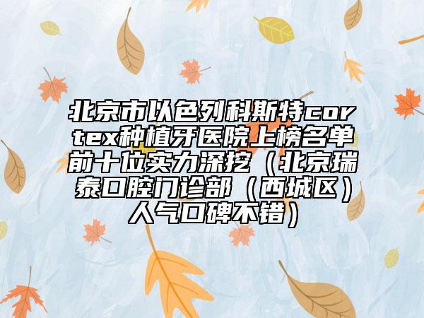 北京市以色列科斯特cortex種植牙醫(yī)院上榜名單前十位實力深挖（北京瑞泰口腔門診部（西城區(qū)）人氣口碑不錯）
