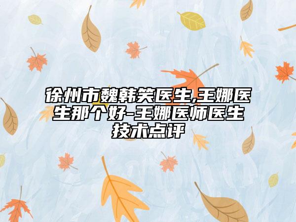 徐州市魏韓笑醫(yī)生,王娜醫(yī)生那個好-王娜醫(yī)師醫(yī)生技術(shù)點評