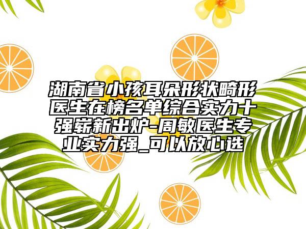 湖南省小孩耳朵形狀畸形醫(yī)生在榜名單綜合實力十強嶄新出爐-周敏醫(yī)生專業(yè)實力強_可以放心選