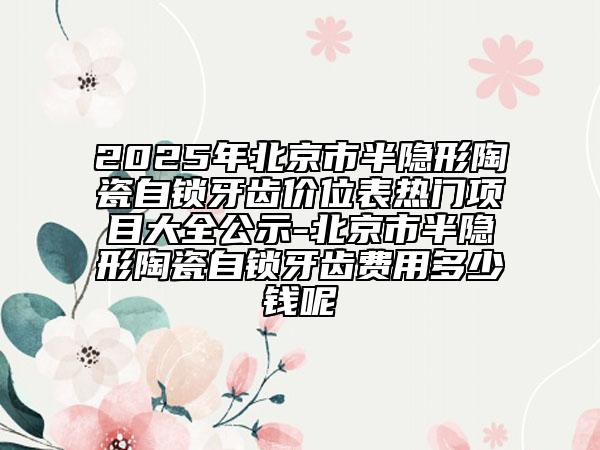 2025年北京市半隱形陶瓷自鎖牙齒價(jià)位表熱門(mén)項(xiàng)目大全公示-北京市半隱形陶瓷自鎖牙齒費(fèi)用多少錢(qián)呢