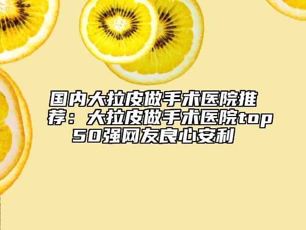國(guó)內(nèi)大拉皮做手術(shù)醫(yī)院推薦：大拉皮做手術(shù)醫(yī)院top50強(qiáng)網(wǎng)友良心安利