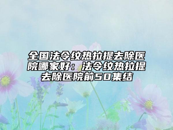 全國法令紋熱拉提去除醫(yī)院哪家好：法令紋熱拉提去除醫(yī)院前50集結