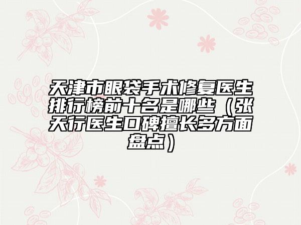 天津市眼袋手術(shù)修復(fù)醫(yī)生排行榜前十名是哪些（張?zhí)煨嗅t(yī)生口碑擅長多方面盤點(diǎn)）