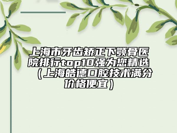 上海市牙齒矯正下顎骨醫(yī)院排行top10強為您精選（上海皓德口腔技術(shù)滿分價格便宜）
