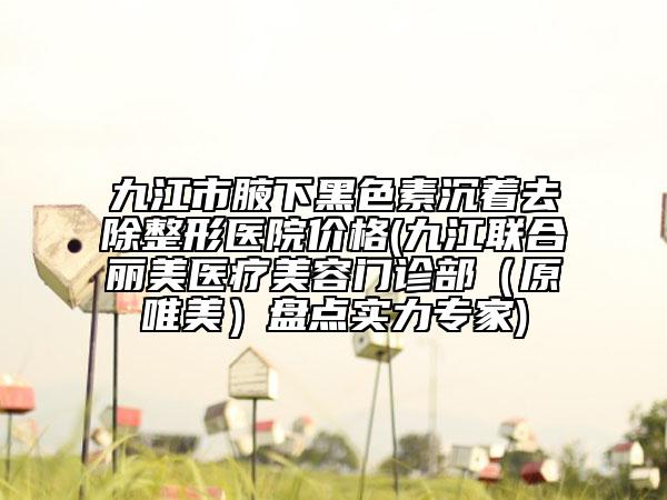 九江市腋下黑色素沉著去除整形醫(yī)院價格(九江聯(lián)合麗美醫(yī)療美容門診部（原唯美）盤點實力專家)