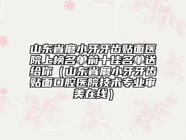山東省磨小牙牙齒貼面醫(yī)院上榜名單前十佳名單送給你（山東省磨小牙牙齒貼面口腔醫(yī)院技術(shù)專業(yè)審美在線）