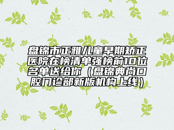 盤錦市正雅兒童早期矯正醫(yī)院在榜清單強(qiáng)榜前10位名單送給你（盤錦典尚口腔門診部新版機(jī)構(gòu)上線）