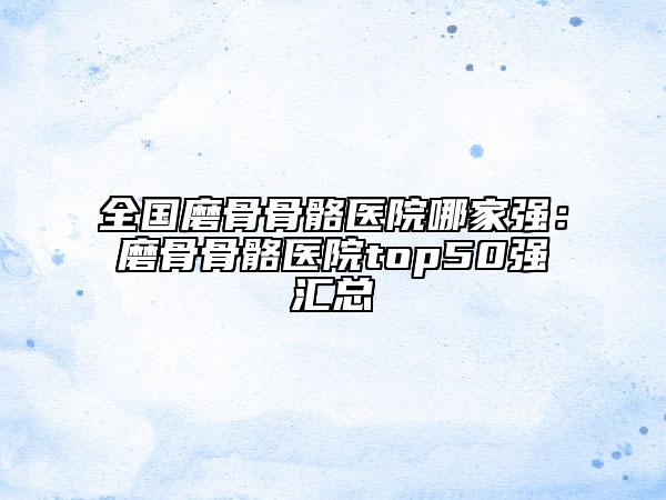 全國磨骨骨骼醫(yī)院哪家強(qiáng)：磨骨骨骼醫(yī)院top50強(qiáng)匯總