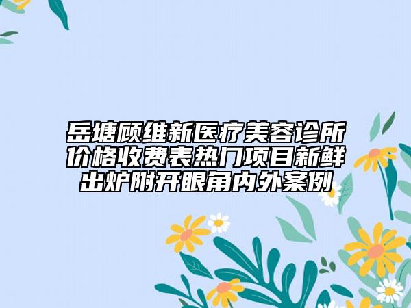 岳塘顧維新醫(yī)療美容診所價(jià)格收費(fèi)表熱門(mén)項(xiàng)目新鮮出爐附開(kāi)眼角內(nèi)外案例