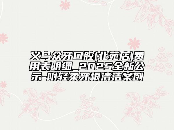 義烏眾牙口腔(北苑店)費用表明細_2025全新公示-附輕柔牙根清潔案例