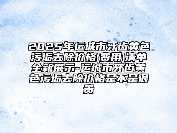 2025年運城市牙齒黃色污垢去除價格(費用)清單全新展示-運城市牙齒黃色污垢去除價格是不是很貴