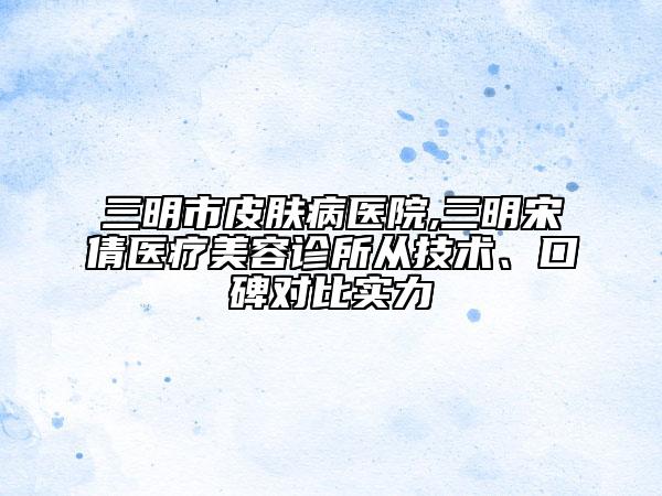 三明市皮膚病醫(yī)院,三明宋倩醫(yī)療美容診所從技術(shù)、口碑對(duì)比實(shí)力
