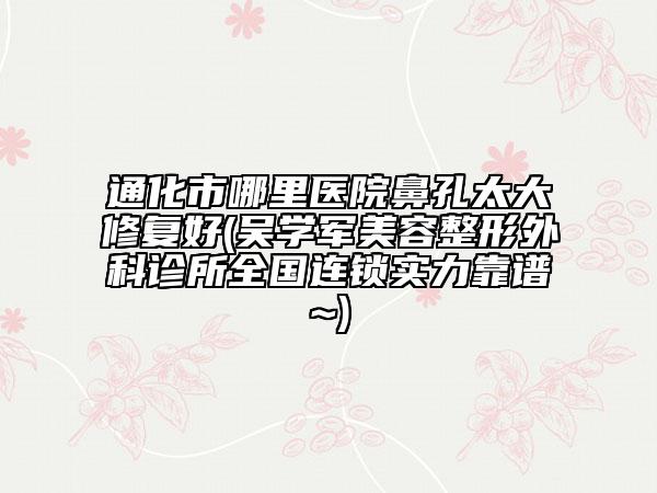 通化市哪里醫(yī)院鼻孔太大修復(fù)好(吳學(xué)軍美容整形外科診所全國(guó)連鎖實(shí)力靠譜~)