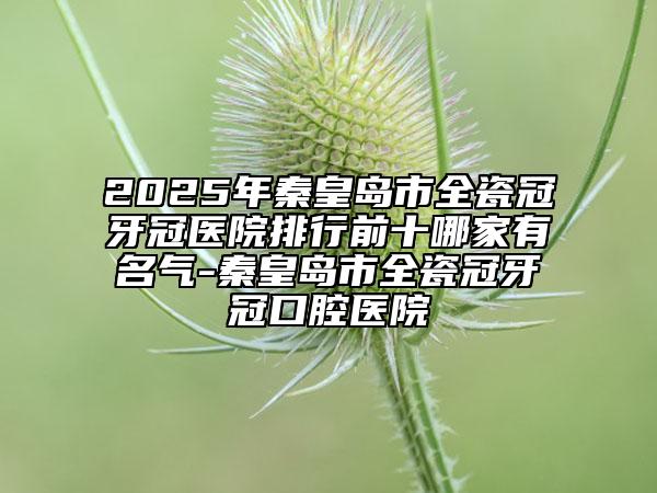 2025年秦皇島市全瓷冠牙冠醫(yī)院排行前十哪家有名氣-秦皇島市全瓷冠牙冠口腔醫(yī)院