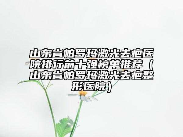 山東省帕羅瑪激光去疤醫(yī)院排行前十強(qiáng)榜單推薦（山東省帕羅瑪激光去疤整形醫(yī)院）