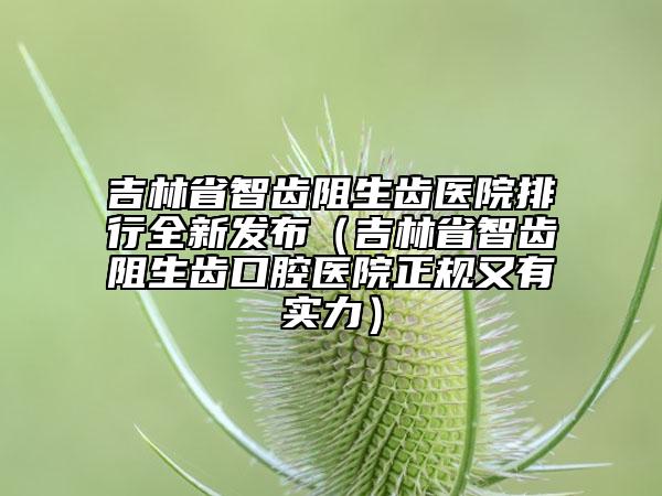 吉林省智齒阻生齒醫(yī)院排行全新發(fā)布（吉林省智齒阻生齒口腔醫(yī)院正規(guī)又有實(shí)力）