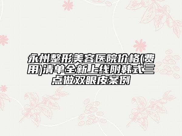 永州整形美容醫(yī)院價(jià)格(費(fèi)用)清單全新上線附韓式三點(diǎn)做雙眼皮案例