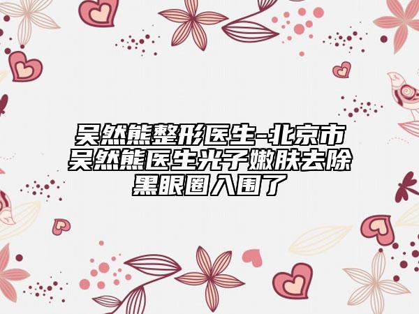 吳然熊整形醫(yī)生-北京市吳然熊醫(yī)生光子嫩膚去除黑眼圈入圍了